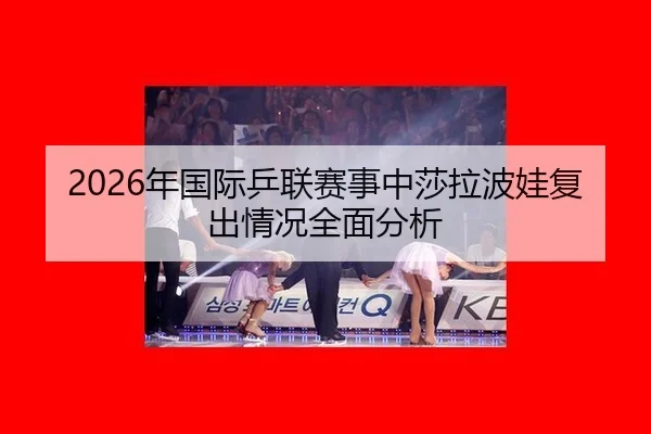 2026年国际乒联赛事中莎拉波娃复出情况全面分析