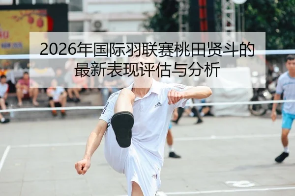 2026年国际羽联赛桃田贤斗的最新表现评估与分析