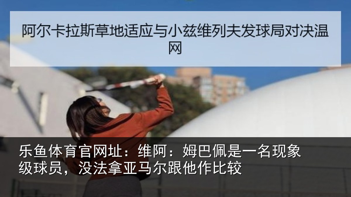 乐鱼体育官网址:维阿:姆巴佩是一名现象级球员,没法拿亚马尔跟他作比较