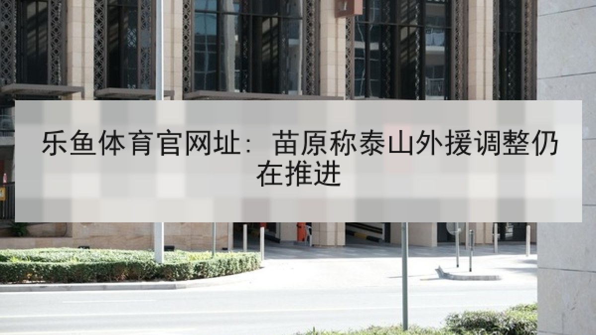 乐鱼体育官网址: 苗原称泰山外援调整仍在推进 乐鱼体育官网址: 苗原称泰山外援调整仍在推进
