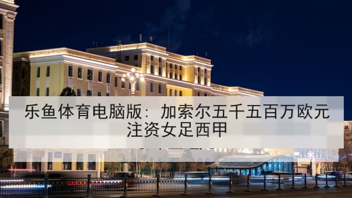 乐鱼体育电脑版: 加索尔五千五百万欧元注资女足西甲