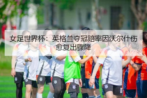 女足世界杯：英格兰夺冠赔率因沃尔什伤愈复出骤降