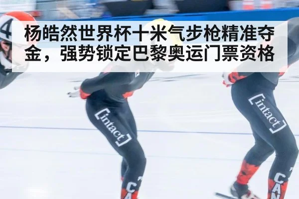 杨皓然世界杯十米气步枪精准夺金,强势锁定巴黎奥运门票资格